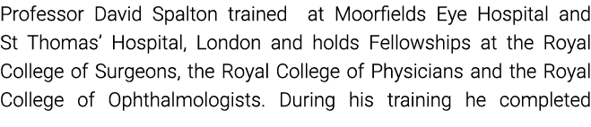 Professor David Spalton trained  at Moorfields Eye Hospital and St Thomas  Hospital, London and holds Fellowships at    